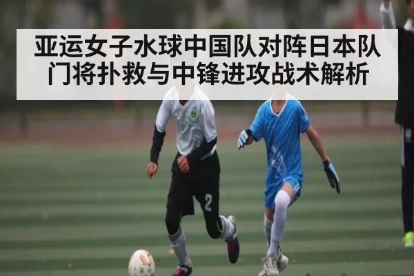 亚运女子水球中国队对阵日本队门将扑救与中锋进攻战术解析 - kaiyun