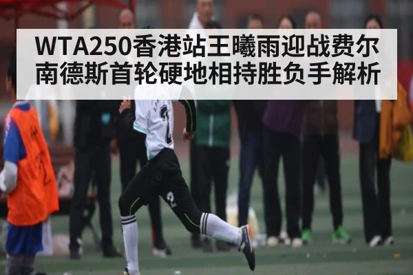 WTA250香港站王曦雨迎战费尔南德斯首轮硬地相持胜负手解析(kaiyun)